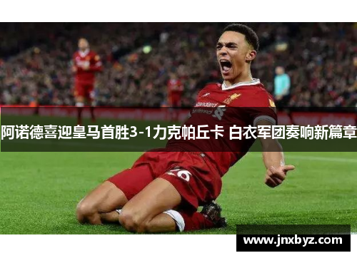 阿诺德喜迎皇马首胜3-1力克帕丘卡 白衣军团奏响新篇章
